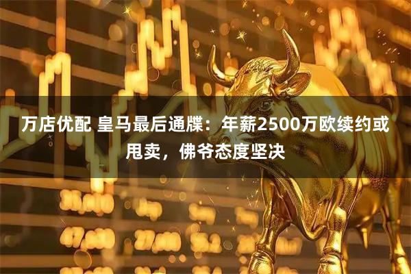 万店优配 皇马最后通牒：年薪2500万欧续约或甩卖，佛爷态度坚决