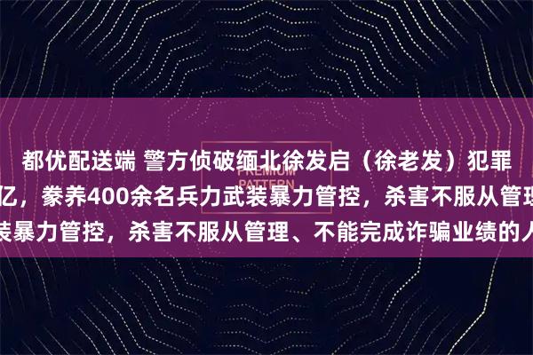 都优配送端 警方侦破缅北徐发启(徐老发)犯罪集团专案!涉案超11亿,豢养400余名兵力武装暴力管控,杀害不服从管理、不能完成诈骗业绩的人