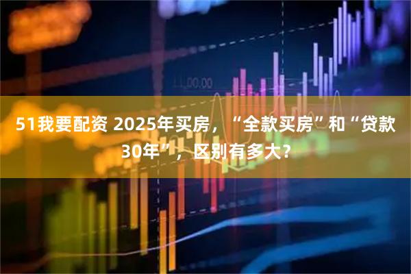51我要配资 2025年买房，“全款买房”和“贷款30年”，区别有多大？