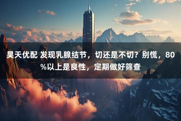 昊天优配 发现乳腺结节,切还是不切?别慌,80%以上是良性,定期做好筛查