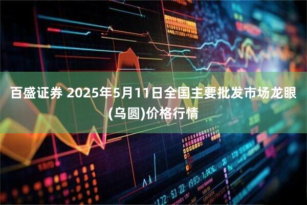 百盛证券 2025年5月11日全国主要批发市场龙眼(乌圆)价格行情