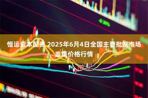 恒运资本配资 2025年6月4日全国主要批发市场韭菜价格行情