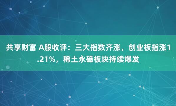 共享财富 A股收评：三大指数齐涨，创业板指涨1.21%，稀土永磁板块持续爆发
