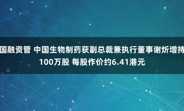 国融资管 中国生物制药获副总裁兼执行董事谢炘增持100万股 每股作价约6.41港元