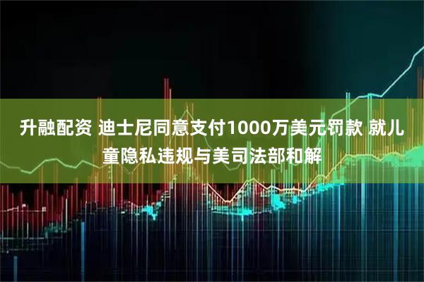 升融配资 迪士尼同意支付1000万美元罚款 就儿童隐私违规与美司法部和解