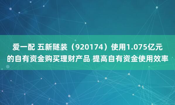 爱一配 五新隧装（920174）使用1.075亿元的自有资金购买理财产品 提高自有资金使用效率