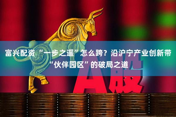 富兴配资 “一步之遥”怎么跨？沿沪宁产业创新带“伙伴园区”的破局之道