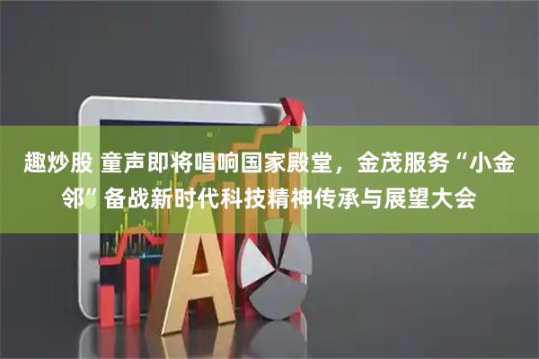趣炒股 童声即将唱响国家殿堂,金茂服务“小金邻”备战新时代科技精神传承与展望大会