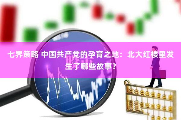 七界策略 中国共产党的孕育之地:北大红楼里发生了哪些故事?
