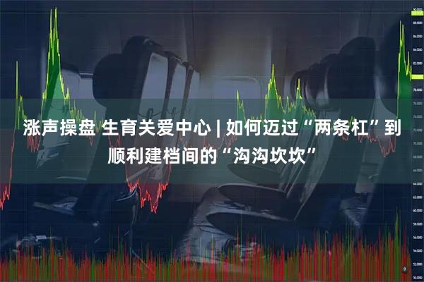 涨声操盘 生育关爱中心 | 如何迈过“两条杠”到顺利建档间的“沟沟坎坎”