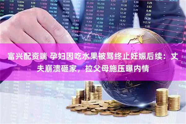 富兴配资端 孕妇因吃水果被骂终止妊娠后续：丈夫崩溃砸家，拉父母施压曝内情